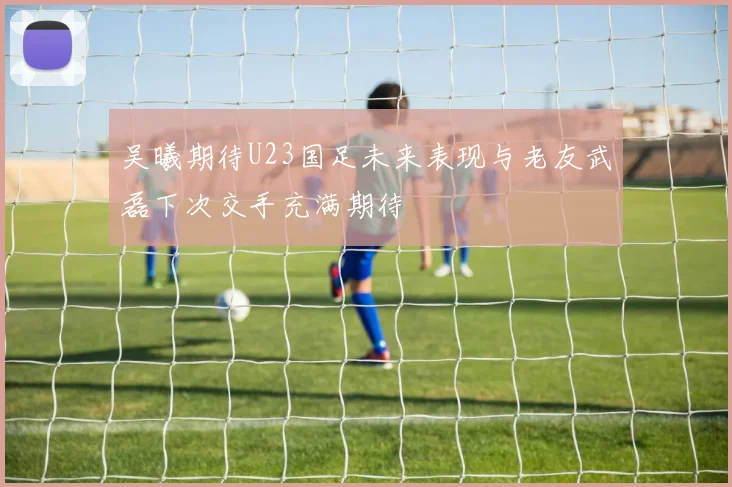 吴曦期待U23国足未来表现与老友武磊下次交手充满期待