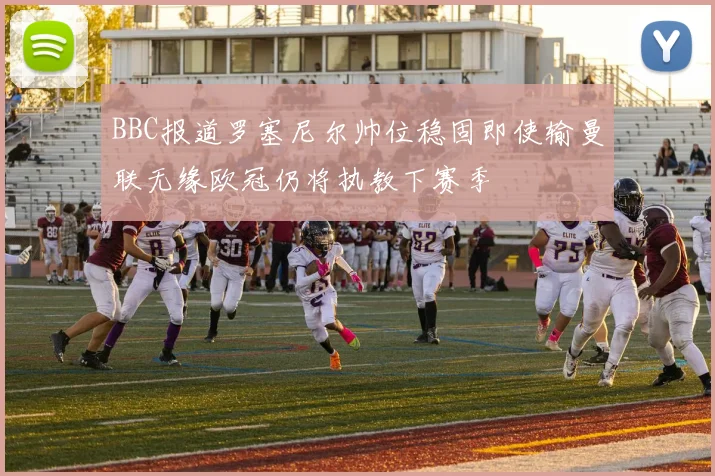 BBC报道罗塞尼尔帅位稳固即使输曼联无缘欧冠仍将执教下赛季