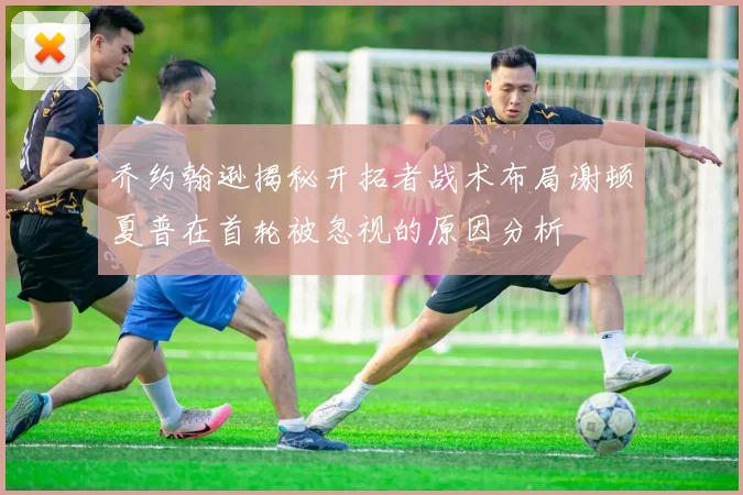 乔约翰逊揭秘开拓者战术布局谢顿夏普在首轮被忽视的原因分析