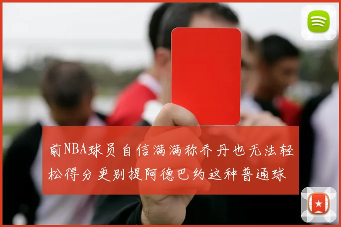 前NBA球员自信满满称乔丹也无法轻松得分更别提阿德巴约这种普通球员