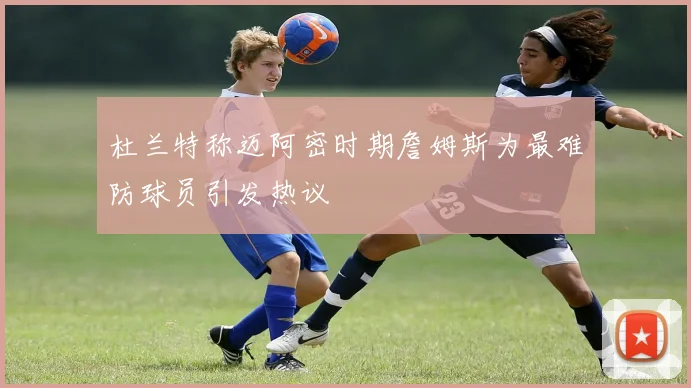 杜兰特称迈阿密时期詹姆斯为最难防球员引发热议