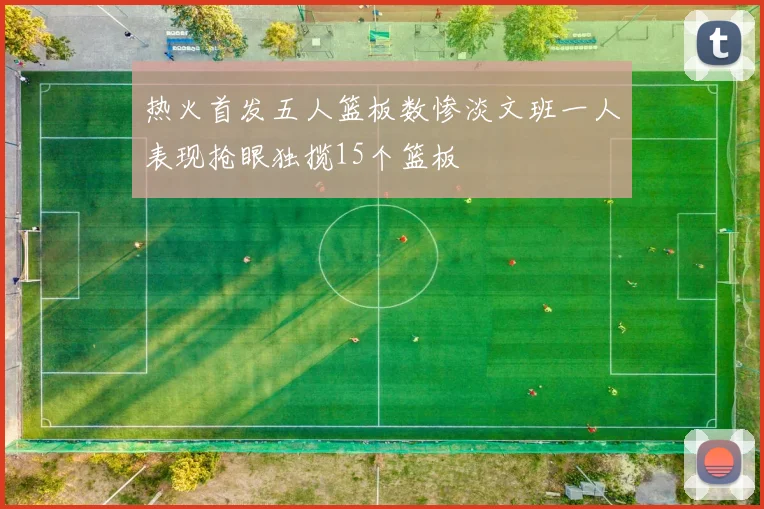 热火首发五人篮板数惨淡文班一人表现抢眼独揽15个篮板