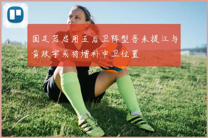国足若启用五后卫阵型吾米提江与黄政宇或将增补中卫位置