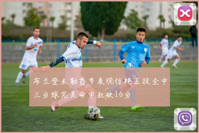 布兰登米勒首节表现惊艳五投全中三分球完美命中狂砍16分