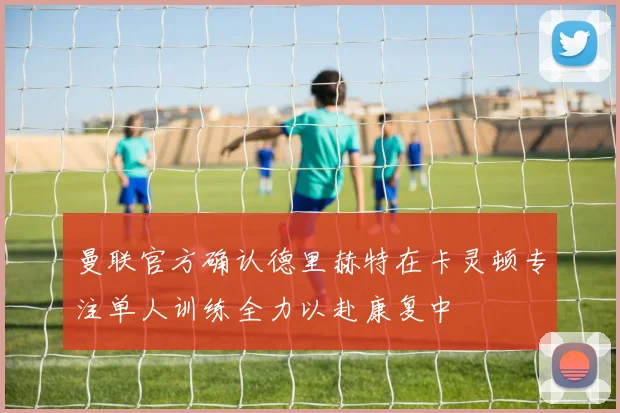 曼联官方确认德里赫特在卡灵顿专注单人训练全力以赴康复中