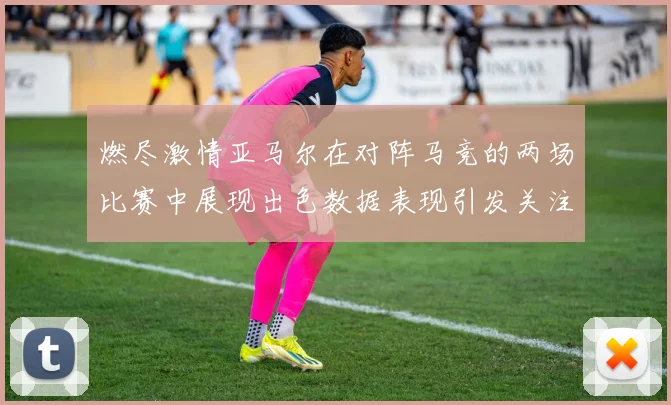 燃尽激情亚马尔在对阵马竞的两场比赛中展现出色数据表现引发关注