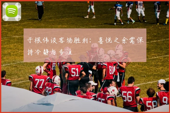 于根伟谈客场胜利：喜悦之余需保持冷静与专注
