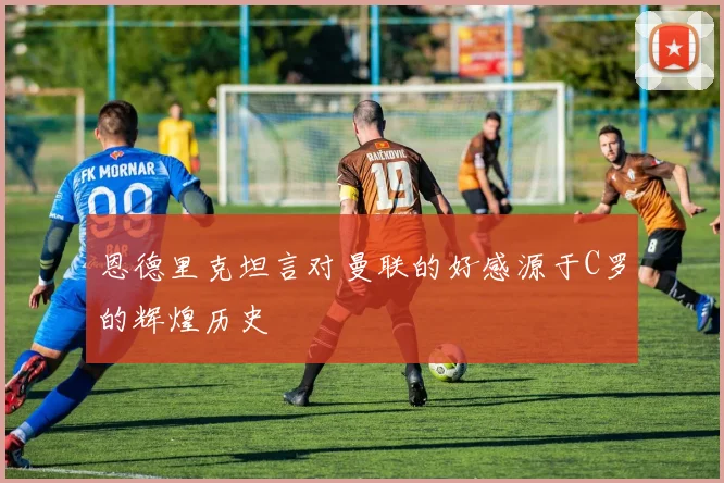 恩德里克坦言对曼联的好感源于C罗的辉煌历史