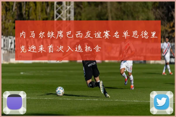 内马尔缺席巴西友谊赛名单恩德里克迎来首次入选机会