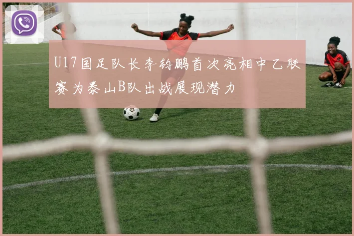 U17国足队长李钧鹏首次亮相中乙联赛为泰山B队出战展现潜力