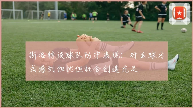 斯洛特谈球队防守表现：对丢球方式感到担忧但机会创造充足