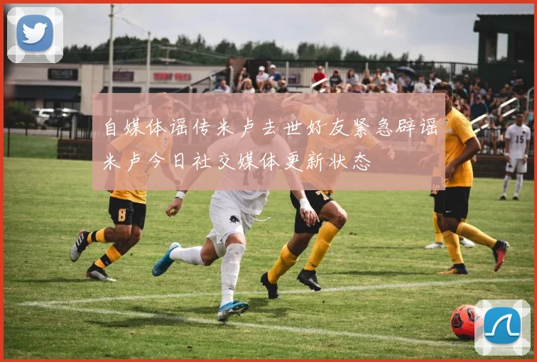 自媒体谣传米卢去世好友紧急辟谣米卢今日社交媒体更新状态