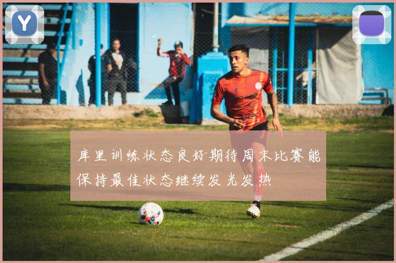 库里训练状态良好期待周末比赛能保持最佳状态继续发光发热