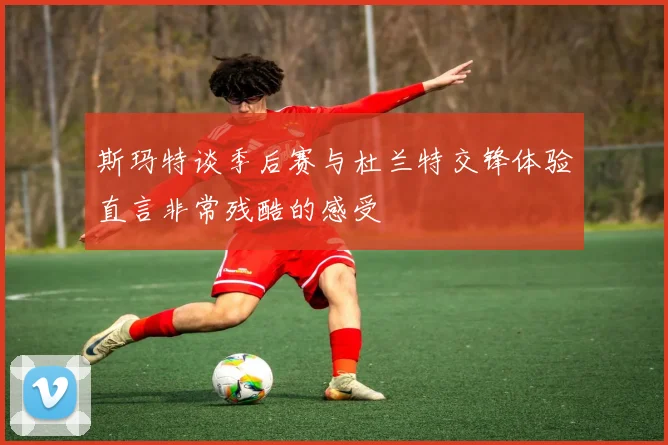 斯玛特谈季后赛与杜兰特交锋体验直言非常残酷的感受