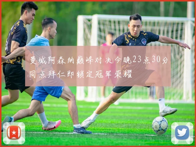 曼城阿森纳巅峰对决今晚23点30分同点拜仁即锁定冠军荣耀