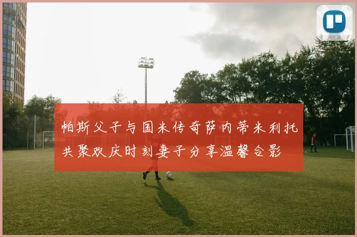 帕斯父子与国米传奇萨内蒂米利托共聚欢庆时刻妻子分享温馨合影