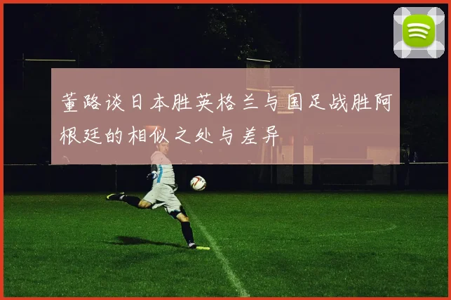 董路谈日本胜英格兰与国足战胜阿根廷的相似之处与差异
