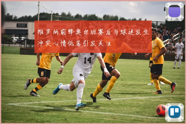 维罗纳前锋奥尔班赛后与球迷发生冲突心情低落引发关注
