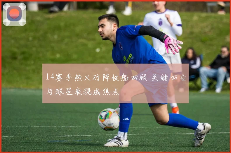 14赛季热火对阵快船回顾 关键回合与球星表现成焦点