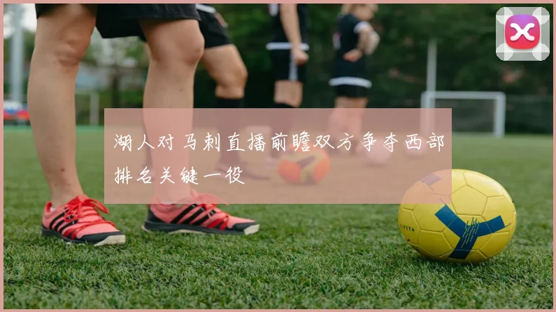 湖人对马刺直播前瞻双方争夺西部排名关键一役