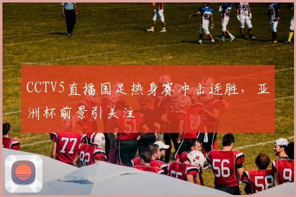 CCTV5直播国足热身赛冲击连胜，亚洲杯前景引关注