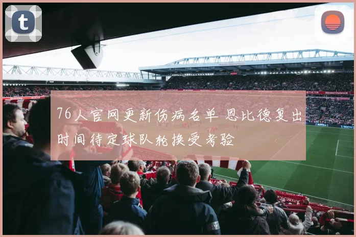 76人官网更新伤病名单 恩比德复出时间待定球队轮换受考验