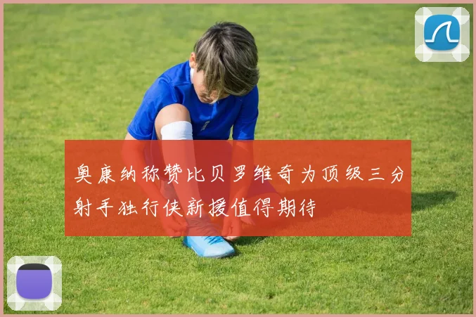 奥康纳称赞比贝罗维奇为顶级三分射手独行侠新援值得期待