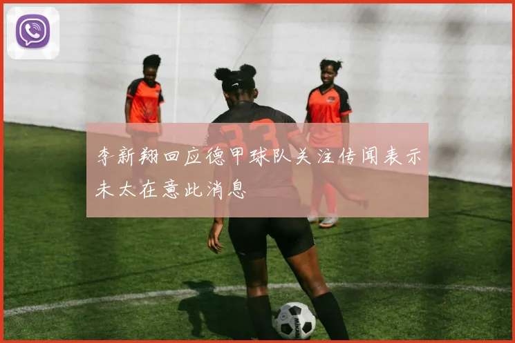 李新翔回应德甲球队关注传闻表示未太在意此消息