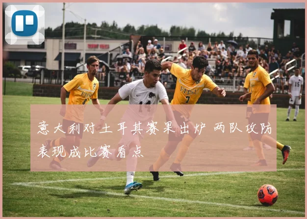 意大利对土耳其赛果出炉 两队攻防表现成比赛看点
