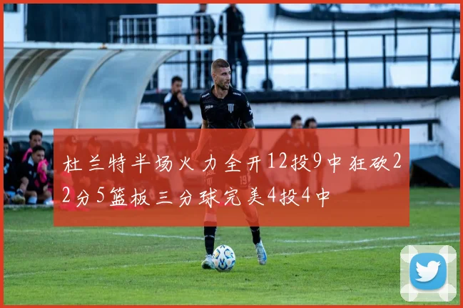 杜兰特半场火力全开12投9中狂砍22分5篮板三分球完美4投4中
