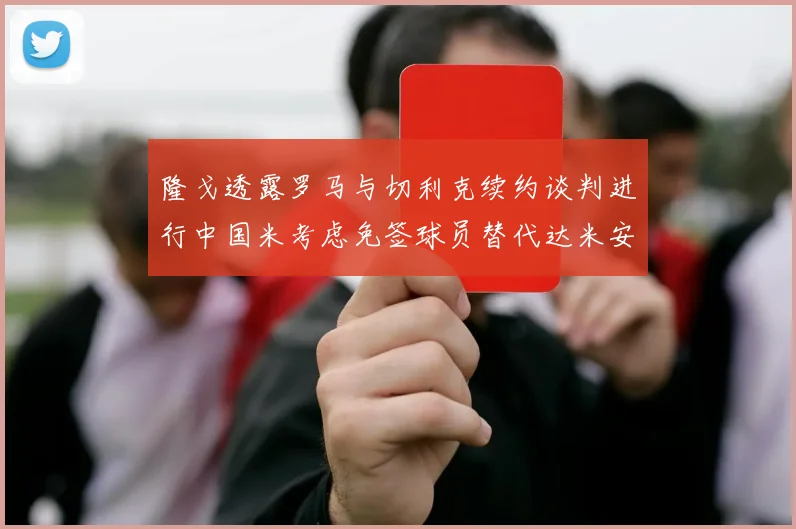 隆戈透露罗马与切利克续约谈判进行中国米考虑免签球员替代达米安