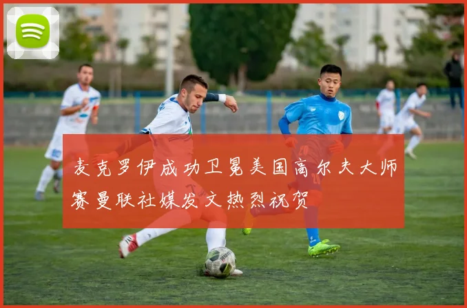 麦克罗伊成功卫冕美国高尔夫大师赛曼联社媒发文热烈祝贺