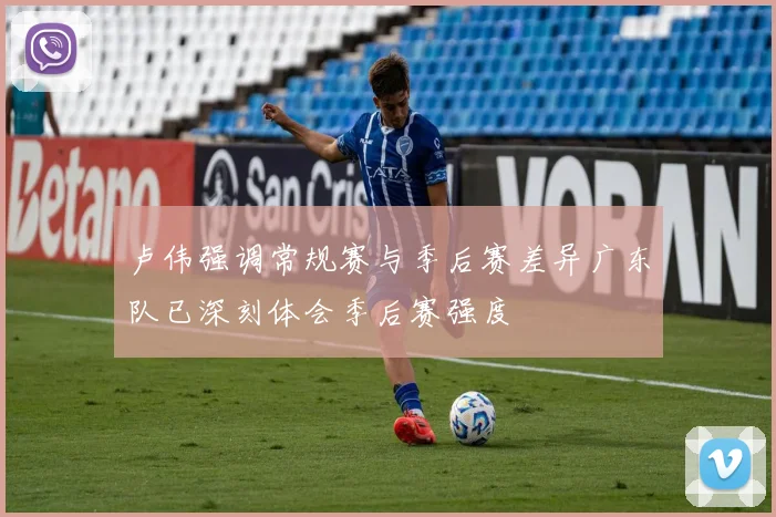 卢伟强调常规赛与季后赛差异广东队已深刻体会季后赛强度