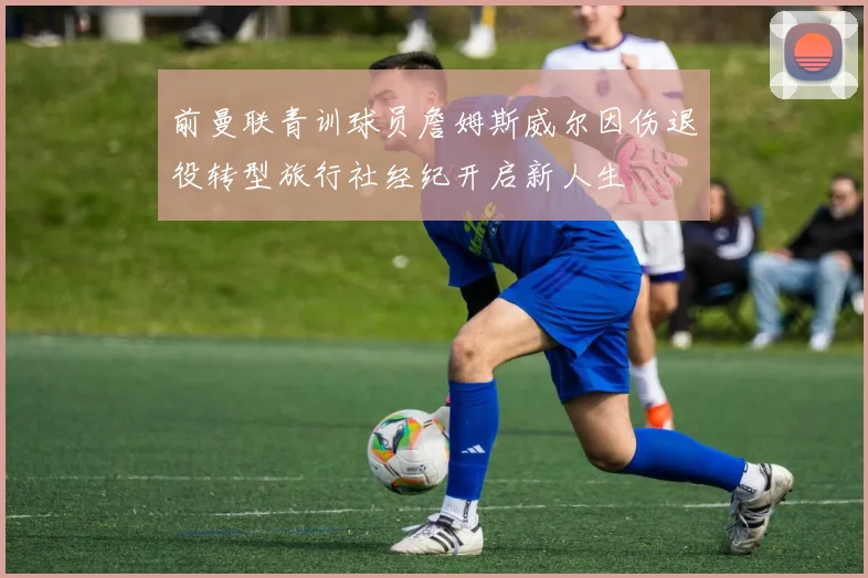 前曼联青训球员詹姆斯威尔因伤退役转型旅行社经纪开启新人生