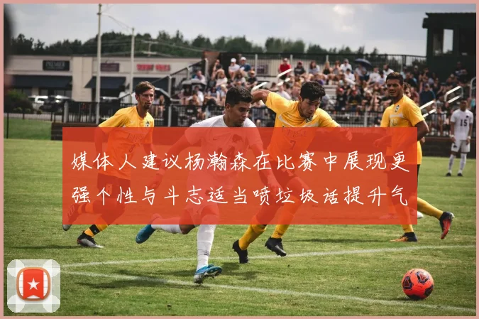 媒体人建议杨瀚森在比赛中展现更强个性与斗志适当喷垃圾话提升气场