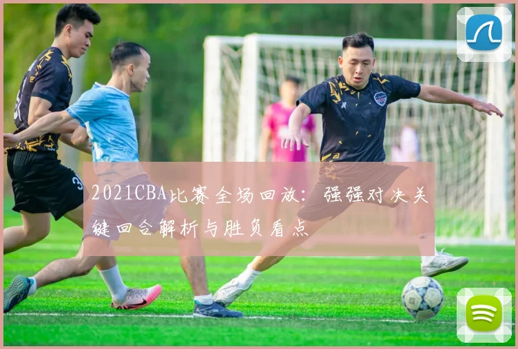 2021CBA比赛全场回放：强强对决关键回合解析与胜负看点